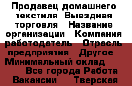 Продавец домашнего текстиля. Выездная торговля › Название организации ­ Компания-работодатель › Отрасль предприятия ­ Другое › Минимальный оклад ­ 17 000 - Все города Работа » Вакансии   . Тверская обл.,Вышний Волочек г.